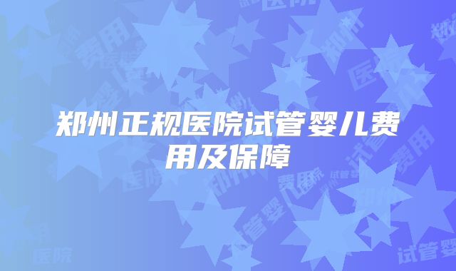 郑州正规医院试管婴儿费用及保障