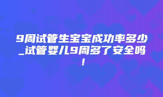 9周试管生宝宝成功率多少_试管婴儿9周多了安全吗！