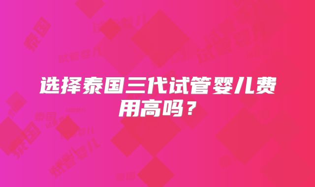 选择泰国三代试管婴儿费用高吗？