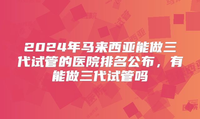 2024年马来西亚能做三代试管的医院排名公布，有能做三代试管吗