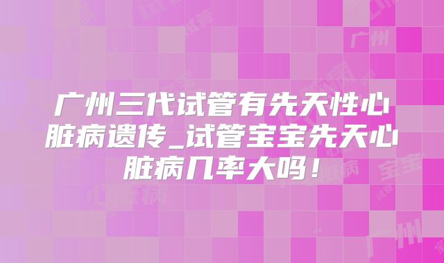 广州三代试管有先天性心脏病遗传_试管宝宝先天心脏病几率大吗！