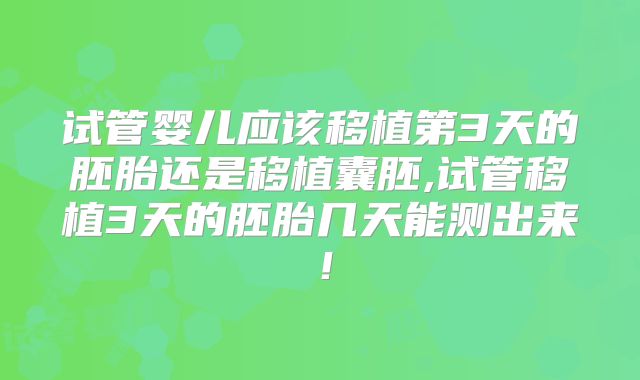 试管婴儿应该移植第3天的胚胎还是移植囊胚,试管移植3天的胚胎几天能测出来!