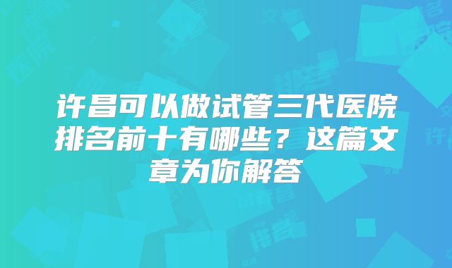 许昌可以做试管三代医院排名前十有哪些？这篇文章为你解答