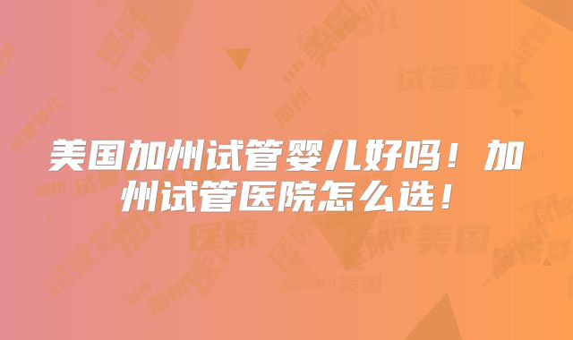 美国加州试管婴儿好吗！加州试管医院怎么选！