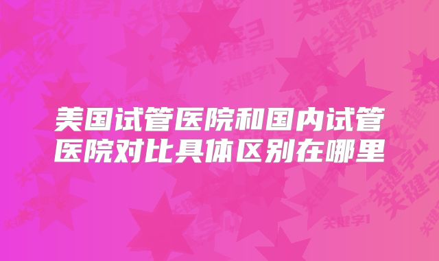 美国试管医院和国内试管医院对比具体区别在哪里
