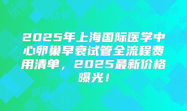 2025年上海国际医学中心卵巢早衰试管全流程费用清单，2025最新价格曝光！