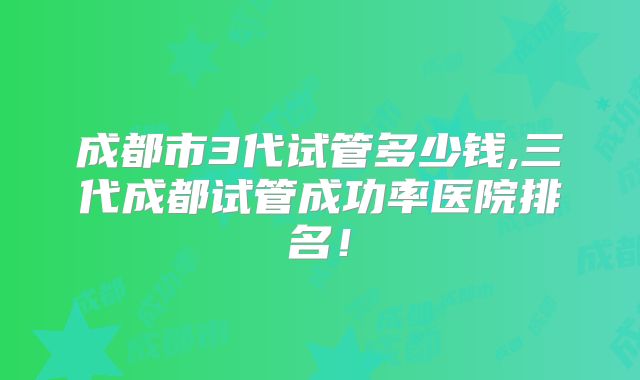 成都市3代试管多少钱,三代成都试管成功率医院排名！