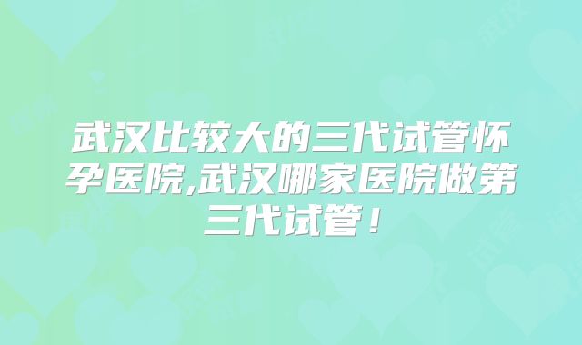 武汉比较大的三代试管怀孕医院,武汉哪家医院做第三代试管！