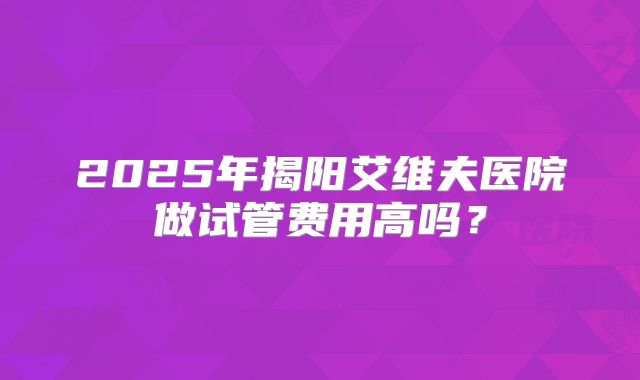 2025年揭阳艾维夫医院做试管费用高吗？