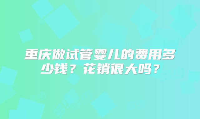 重庆做试管婴儿的费用多少钱？花销很大吗？