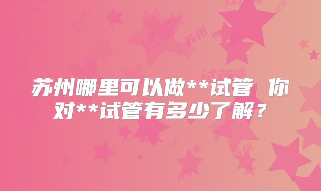 苏州哪里可以做**试管 你对**试管有多少了解？