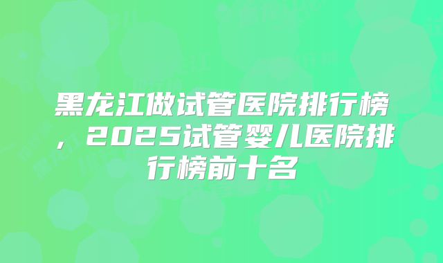 黑龙江做试管医院排行榜，2025试管婴儿医院排行榜前十名