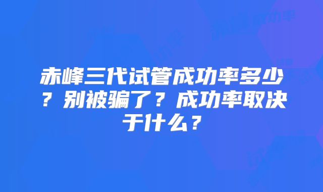 赤峰三代试管成功率多少？别被骗了？成功率取决于什么？