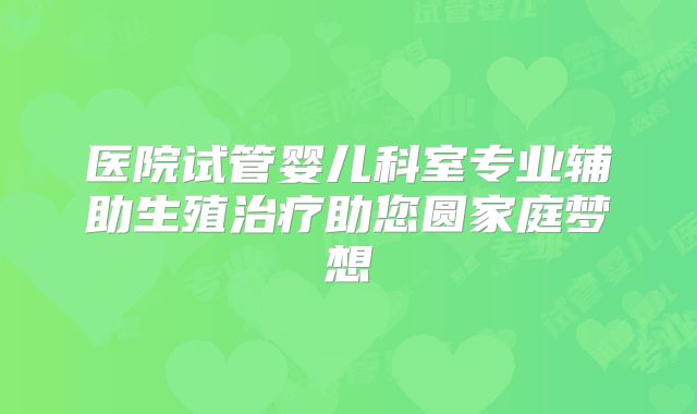 医院试管婴儿科室专业辅助生殖治疗助您圆家庭梦想