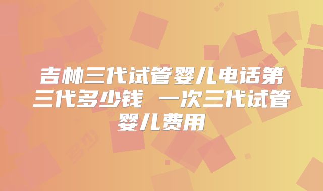 吉林三代试管婴儿电话第三代多少钱 一次三代试管婴儿费用