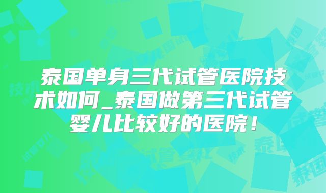 泰国单身三代试管医院技术如何_泰国做第三代试管婴儿比较好的医院!