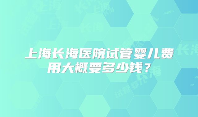 上海长海医院试管婴儿费用大概要多少钱？