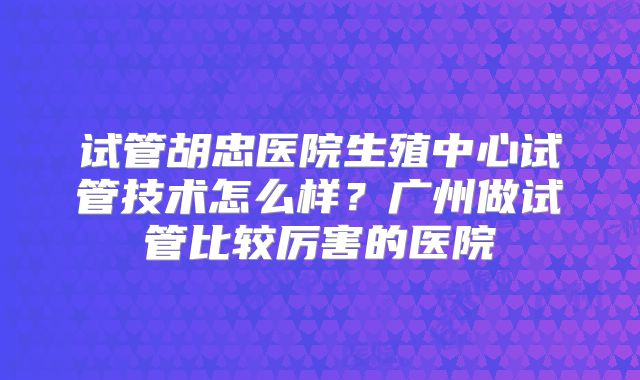 试管胡忠医院生殖中心试管技术怎么样？广州做试管比较厉害的医院