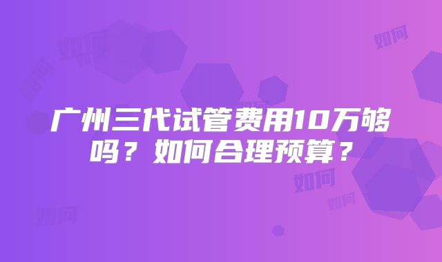 广州三代试管费用10万够吗？如何合理预算？