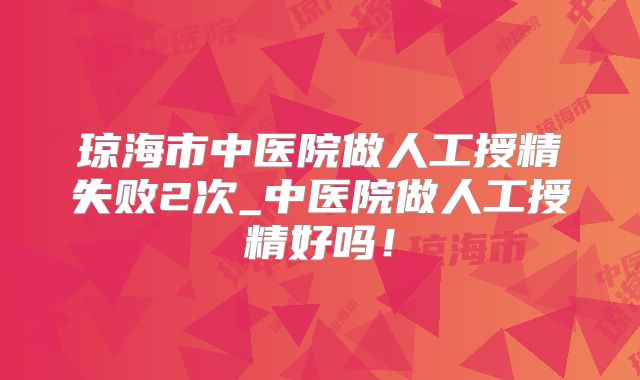 琼海市中医院做人工授精失败2次_中医院做人工授精好吗!