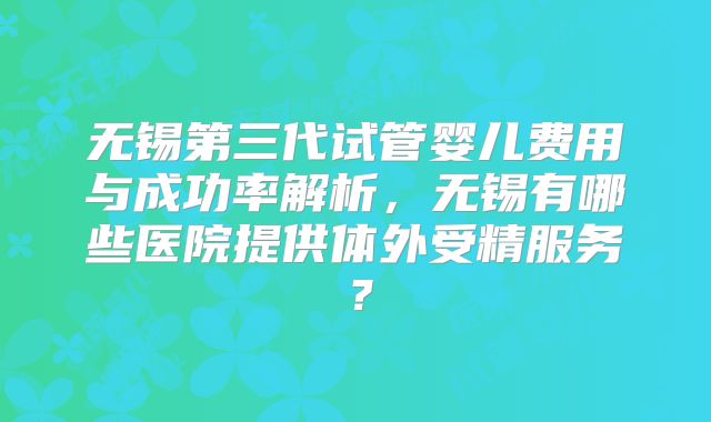 无锡第三代试管婴儿费用与成功率解析,无锡有哪些医院提供体外受精服务?
