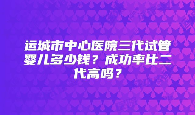 运城市中心医院三代试管婴儿多少钱?成功率比二代高吗?