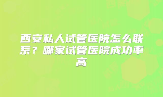 西安私人试管医院怎么联系?哪家试管医院成功率高