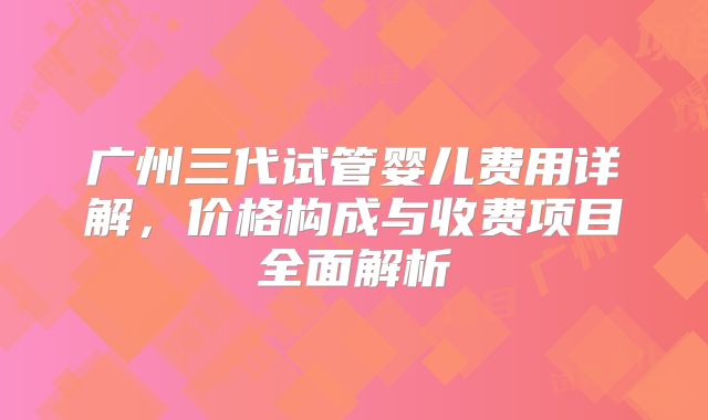 广州三代试管婴儿费用详解，价格构成与收费项目全面解析