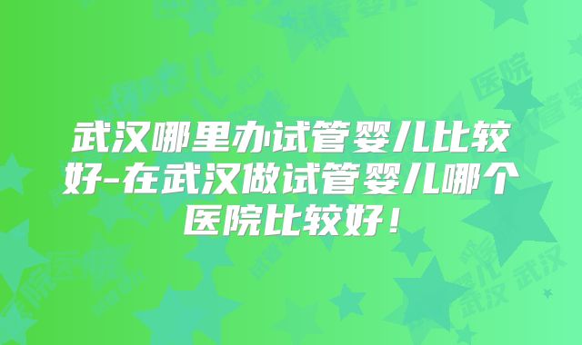 武汉哪里办试管婴儿比较好-在武汉做试管婴儿哪个医院比较好！