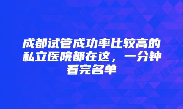 成都试管成功率比较高的私立医院都在这,一分钟看完名单