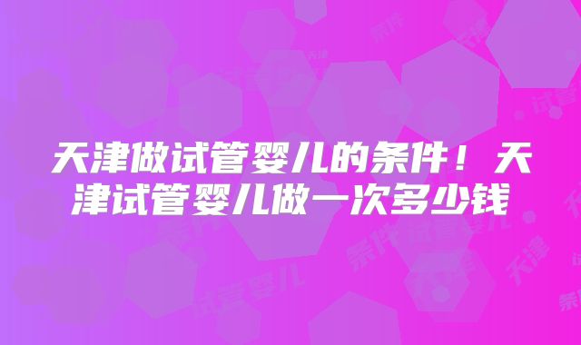 天津做试管婴儿的条件！天津试管婴儿做一次多少钱