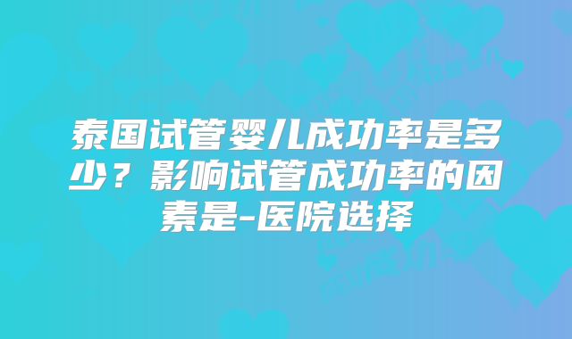 泰国试管婴儿成功率是多少？影响试管成功率的因素是-医院选择