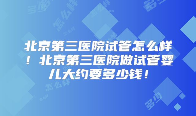 北京第三医院试管怎么样!北京第三医院做试管婴儿大约要多少钱!