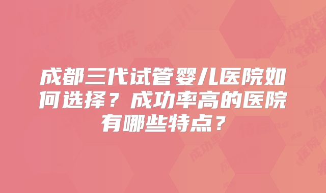 成都三代试管婴儿医院如何选择？成功率高的医院有哪些特点？