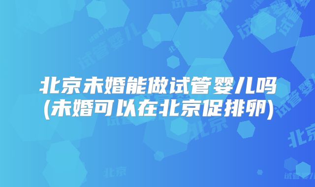 北京未婚能做试管婴儿吗(未婚可以在北京促排卵)