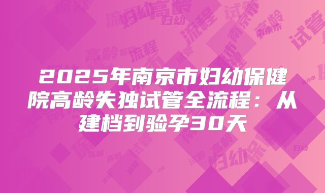 2025年南京市妇幼保健院高龄失独试管全流程：从建档到验孕30天