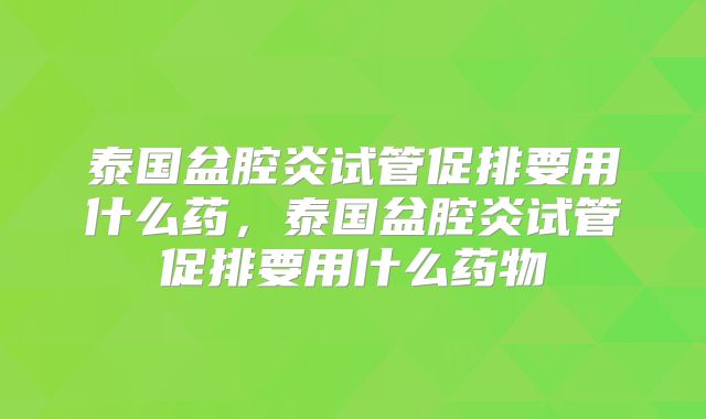 泰国盆腔炎试管促排要用什么药，泰国盆腔炎试管促排要用什么药物