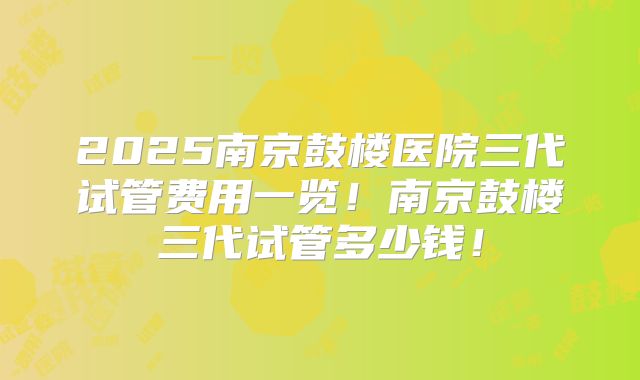 2025南京鼓楼医院三代试管费用一览！南京鼓楼三代试管多少钱！