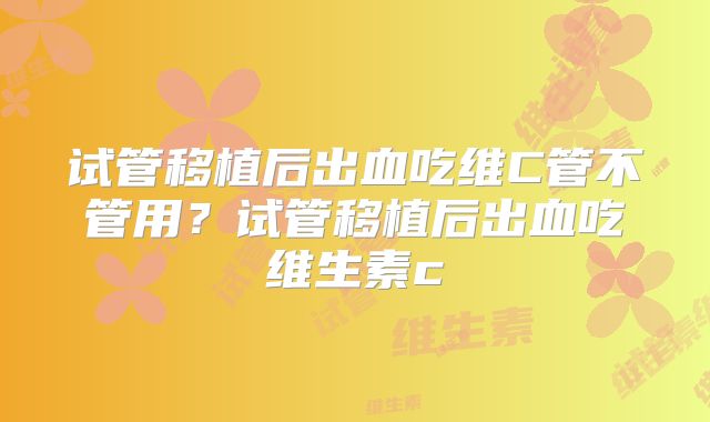 试管移植后出血吃维C管不管用？试管移植后出血吃维生素c