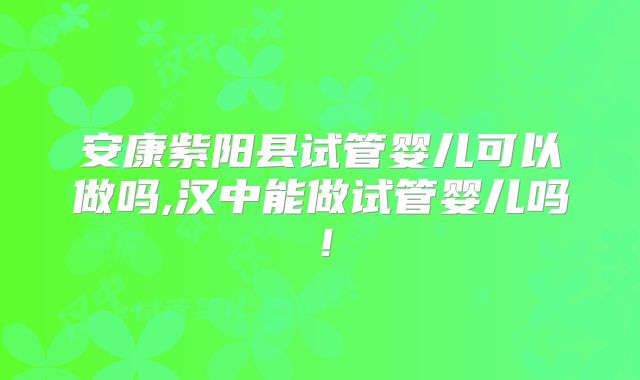 安康紫阳县试管婴儿可以做吗,汉中能做试管婴儿吗！