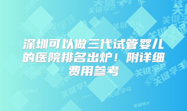 深圳可以做三代试管婴儿的医院排名出炉！附详细费用参考