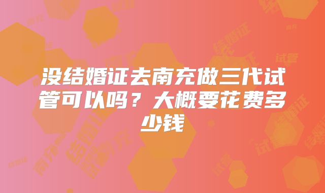 没结婚证去南充做三代试管可以吗？大概要花费多少钱
