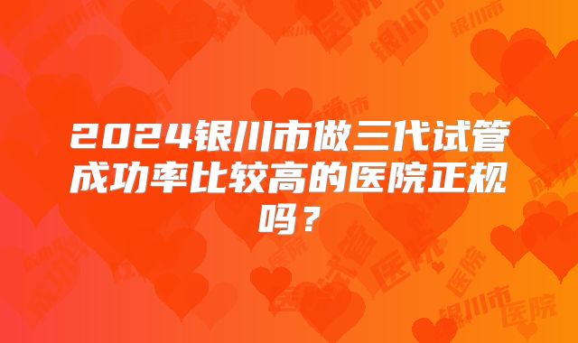 2024银川市做三代试管成功率比较高的医院正规吗?