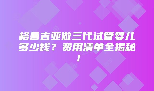 格鲁吉亚做三代试管婴儿多少钱？费用清单全揭秘！