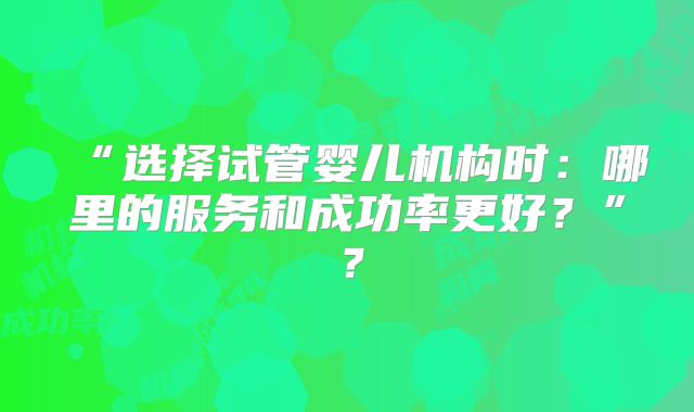 “选择试管婴儿机构时：哪里的服务和成功率更好？”？