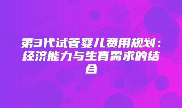 第3代试管婴儿费用规划：经济能力与生育需求的结合