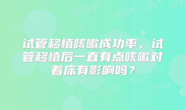 试管移植咳嗽成功率,试管移植后一直有点咳嗽对着床有影响吗?