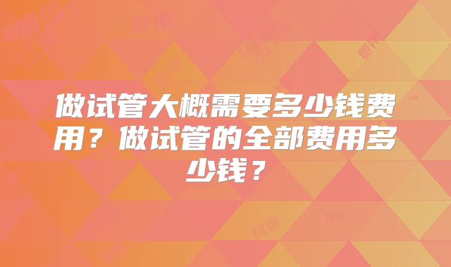 做试管大概需要多少钱费用？做试管的全部费用多少钱？