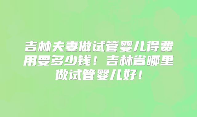 吉林夫妻做试管婴儿得费用要多少钱！吉林省哪里做试管婴儿好！