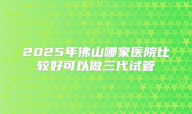 2025年佛山哪家医院比较好可以做三代试管